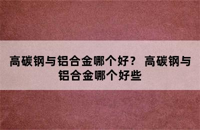 高碳钢与铝合金哪个好？ 高碳钢与铝合金哪个好些